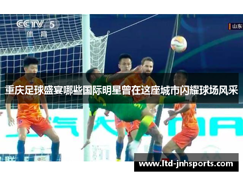 重庆足球盛宴哪些国际明星曾在这座城市闪耀球场风采